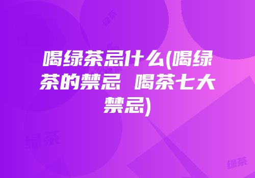 喝绿茶忌什么(喝绿茶的禁忌 喝茶七大禁忌)