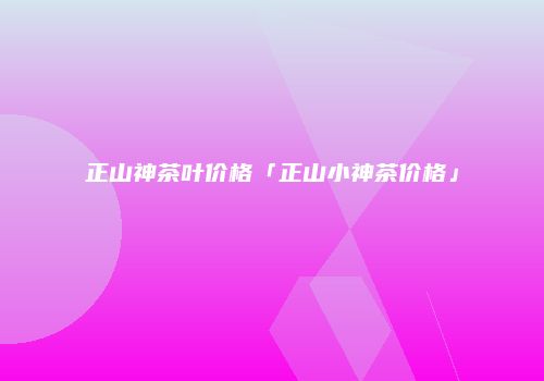 正山神茶叶价格「正山小神茶价格」