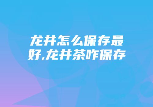 龙井怎么保存最好,龙井茶咋保存