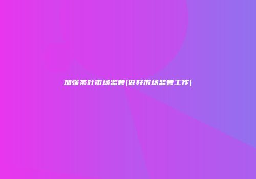 加强茶叶市场监管(做好市场监管工作)