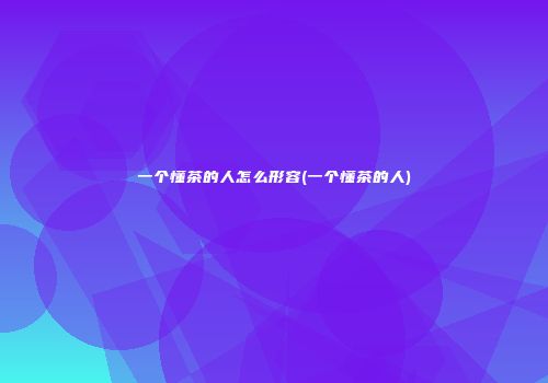 一个懂茶的人怎么形容(一个懂茶的人)