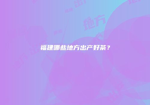 福建哪些地方出产好茶？