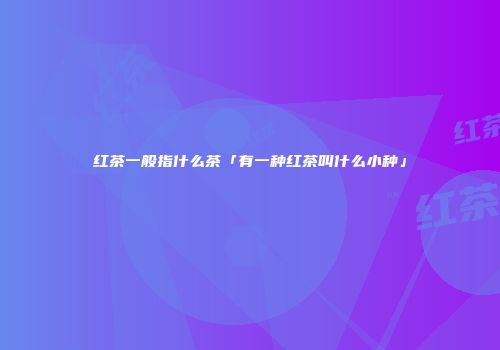 红茶一般指什么茶「有一种红茶叫什么小种」