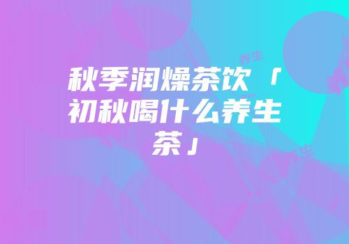 秋季润燥茶饮「初秋喝什么养生茶」