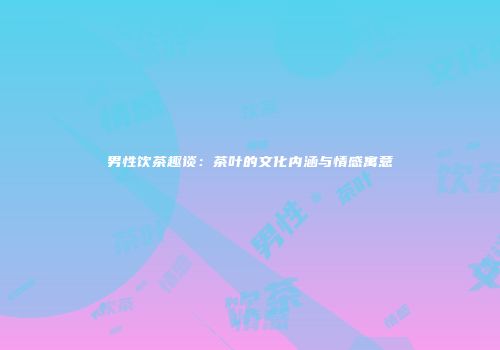 男性饮茶趣谈：茶叶的文化内涵与情感寓意