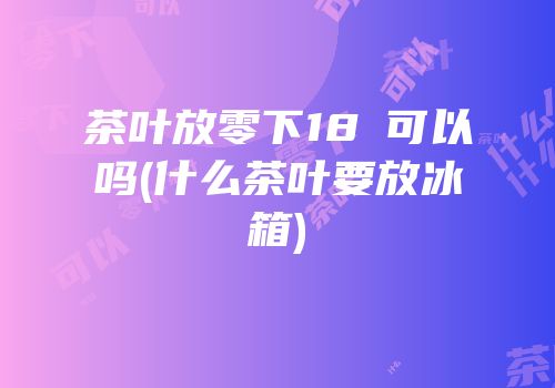 茶叶放零下18℃可以吗(什么茶叶要放冰箱)
