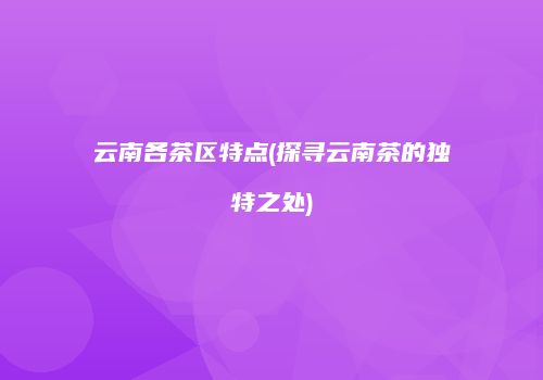 云南各茶区特点(探寻云南茶的独特之处)