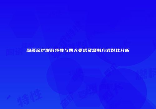 陶瓷窑炉燃料特性与四大要求及烧制方式对比分析