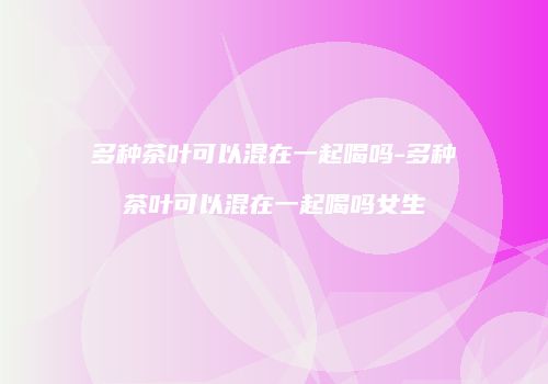 多种茶叶可以混在一起喝吗-多种茶叶可以混在一起喝吗女生