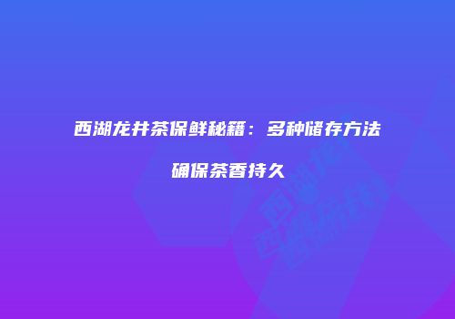 西湖龙井茶保鲜秘籍：多种储存方法确保茶香持久