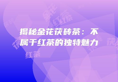 揭秘金花茯砖茶：不属于红茶的独特魅力