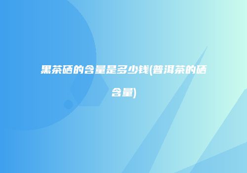 黑茶硒的含量是多少钱(普洱茶的硒含量)