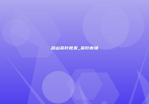 名山茶叶批发_茶叶市场
