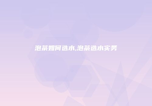 泡茶如何选水,泡茶选水实务