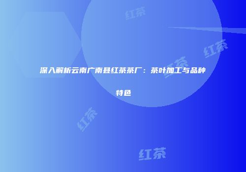深入解析云南广南县红茶茶厂：茶叶加工与品种特色