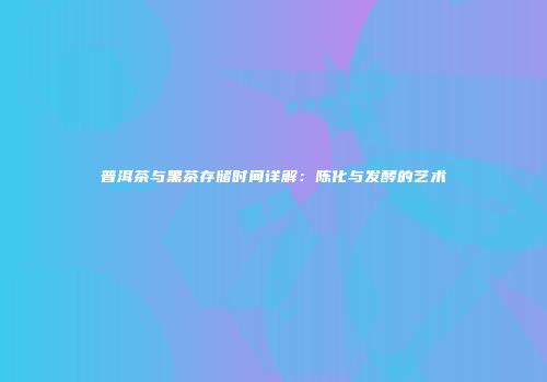 普洱茶与黑茶存储时间详解：陈化与发酵的艺术