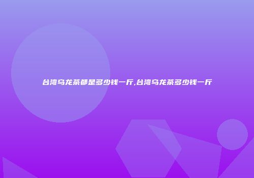 台湾乌龙茶都是多少钱一斤,台湾乌龙茶多少钱一斤