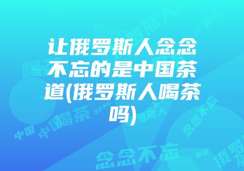 让俄罗斯人念念不忘的是中国茶道(俄罗斯人喝茶吗)