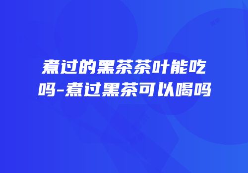 煮过的黑茶茶叶能吃吗-煮过黑茶可以喝吗