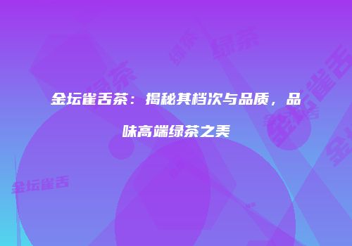 金坛雀舌茶：揭秘其档次与品质，品味高端绿茶之美