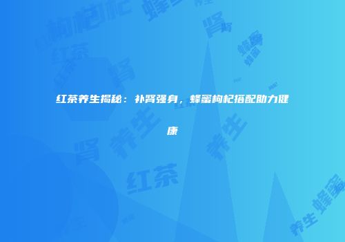 红茶养生揭秘：补肾强身，蜂蜜枸杞搭配助力健康