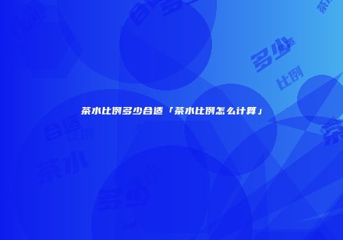 茶水比例多少合适「茶水比例怎么计算」