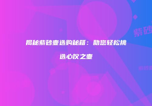 揭秘紫砂壶选购秘籍：助您轻松挑选心仪之壶