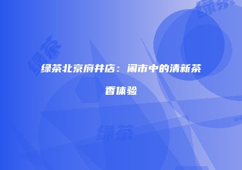 绿茶北京府井店：闹市中的清新茶香体验