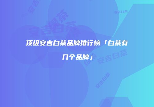 顶级安吉白茶品牌排行榜「白茶有几个品牌」