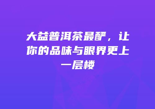 大益普洱茶最酽，让你的品味与眼界更上一层楼