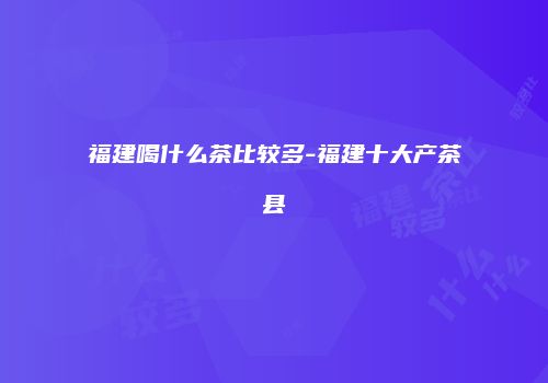 福建喝什么茶比较多-福建十大产茶县