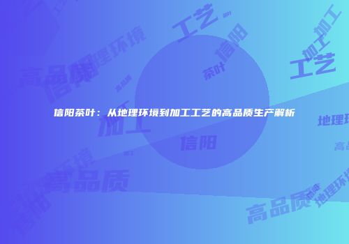 信阳茶叶：从地理环境到加工工艺的高品质生产解析