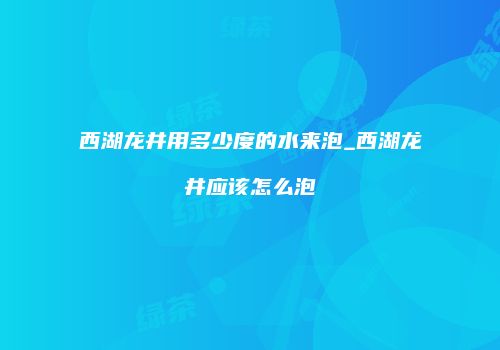 西湖龙井用多少度的水来泡_西湖龙井应该怎么泡
