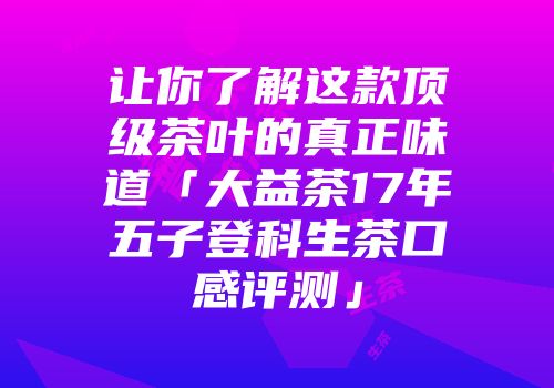 让你了解这款顶级茶叶的真正味道「大益茶17年五子登科生茶口感评测」