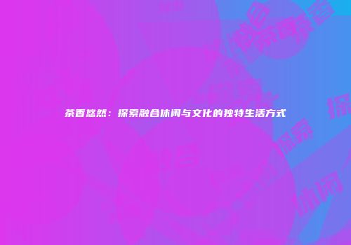 茶香悠然：探索融合休闲与文化的独特生活方式