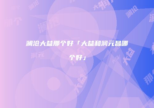 澜沧大益那个好「大益和润元昌哪个好」
