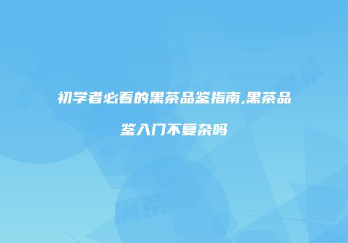初学者必看的黑茶品鉴指南,黑茶品鉴入门不复杂吗