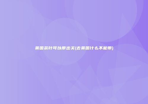 英国茶叶可以带出关(去英国什么不能带)