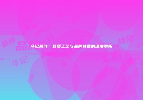 斗记茶叶：品质工艺与品牌特色的深度解析