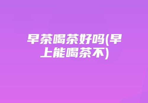 早茶喝茶好吗(早上能喝茶不)