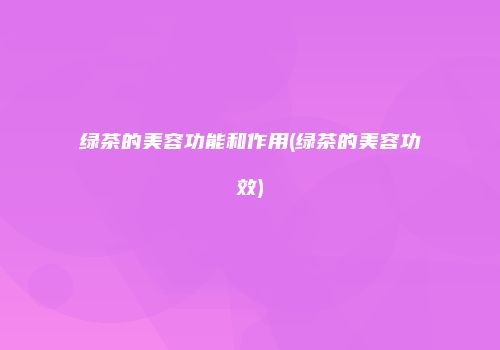 绿茶的美容功能和作用(绿茶的美容功效)