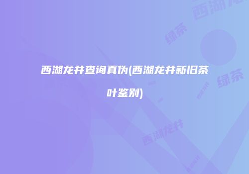 西湖龙井查询真伪(西湖龙井新旧茶叶鉴别)