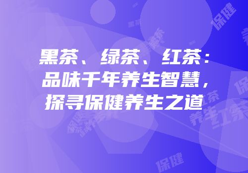 黑茶、绿茶、红茶：品味千年养生智慧，探寻保健养生之道