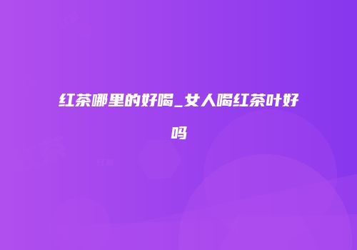 红茶哪里的好喝_女人喝红茶叶好吗