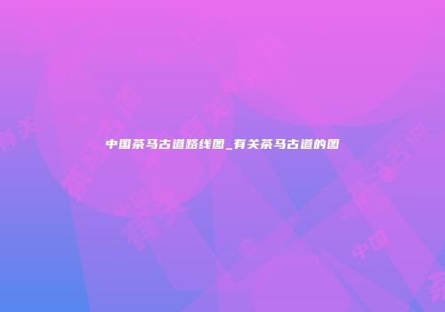中国茶马古道路线图_有关茶马古道的图