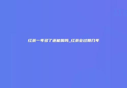 红茶一年多了还能喝吗_红茶会过期几年
