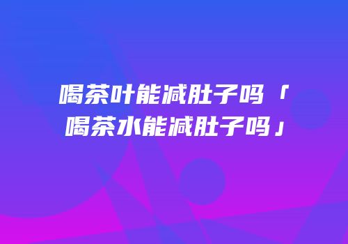 喝茶叶能减肚子吗「喝茶水能减肚子吗」