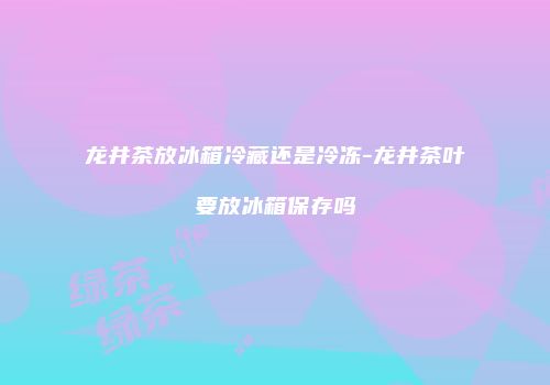 龙井茶放冰箱冷藏还是冷冻-龙井茶叶要放冰箱保存吗