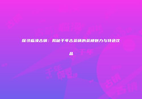 探寻临涣古镇：揭秘千年古茶镇的茶楼魅力与特色饮品