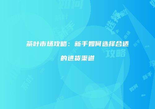 茶叶市场攻略：新手如何选择合适的进货渠道